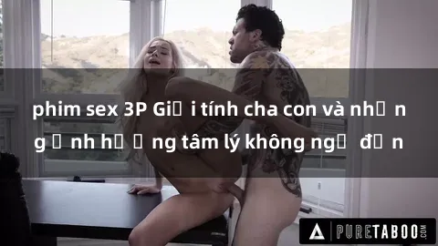 phim sex 3P Giới tính cha con và những ảnh hưởng tâm lý không ngờ đến