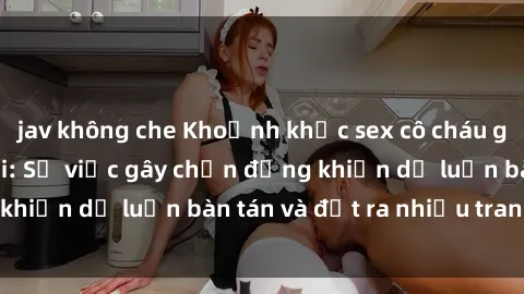 jav không che Khoảnh khắc sex cô cháu gây sốc trong xã hội: Sự việc gây chấn động khiến dư luận bàn tán và đặt ra nhiều tranh cãi.