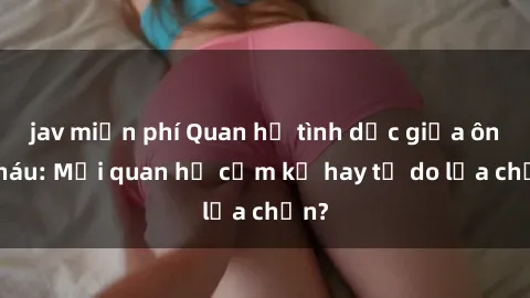jav miễn phí Quan hệ tình dục giữa ông cháu: Mối quan hệ cấm kỵ hay tự do lựa chọn?