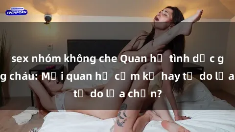 sex nhóm không che Quan hệ tình dục giữa ông cháu: Mối quan hệ cấm kỵ hay tự do lựa chọn?