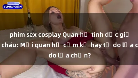 phim sex cosplay Quan hệ tình dục giữa ông cháu: Mối quan hệ cấm kỵ hay tự do lựa chọn?