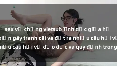 sex vợ chồng vietsub Tình dục giữa họ hàng: Những sự kiện gây tranh cãi và đặt ra nhiều câu hỏi về đạo đức và quy định trong xã hội.