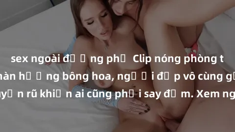 sex ngoài đường phố Clip nóng phòng tắm: Hít thở nồng nàn hương bông hoa, người đẹp vô cùng gợi cảm và quyến rũ khiến ai cũng phải say đắm. Xem ngay để trải nghiệm điều đặc biệt!