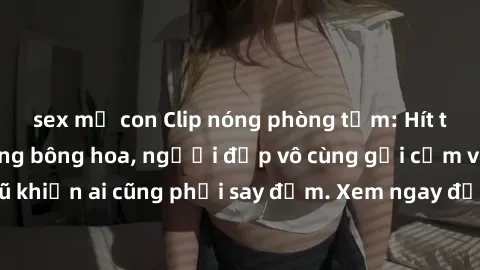 sex mẹ con Clip nóng phòng tắm: Hít thở nồng nàn hương bông hoa, người đẹp vô cùng gợi cảm và quyến rũ khiến ai cũng phải say đắm. Xem ngay để trải nghiệm điều đặc biệt!