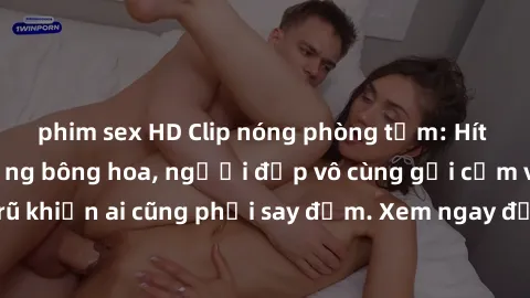 phim sex HD Clip nóng phòng tắm: Hít thở nồng nàn hương bông hoa, người đẹp vô cùng gợi cảm và quyến rũ khiến ai cũng phải say đắm. Xem ngay để trải nghiệm điều đặc biệt!