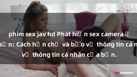 phim sex jav hd Phát hiện sex camera ẩn trong khách sạn: Cách hạn chế và bảo vệ thông tin cá nhân của bạn.