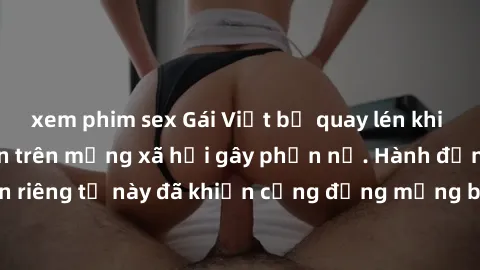 xem phim sex Gái Việt bị quay lén khi tắm, clip lan truyền trên mạng xã hội gây phẫn nộ. Hành động vi phạm quyền riêng tư này đã khiến cộng đồng mạng bức xúc và đòi trừng phạt thật nghiêm khắc.