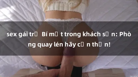 sex gái trẻ Bí mật trong khách sạn: Phòng quay lén hãy cẩn thận!