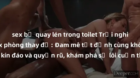 sex bị quay lén trong toilet Trải nghiệm mới lạ với sex phòng thay đồ: Đam mê tột đỉnh cùng không gian kín đáo và quyến rũ, khám phá sự lôi cuốn từ sự hấp dẫn của nơi này.