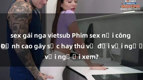 sex gái nga vietsub Phim sex nơi công cộng: Đỉnh cao gây sốc hay thú vị đối với người xem?