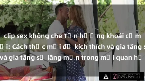 clip sex không che Tận hưởng khoái cảm với sex ngoài trời: Cách thức mới để kích thích và gia tăng sự lãng mạn trong mối quan hệ của bạn!