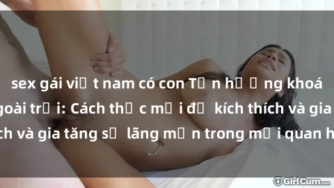 sex gái việt nam có con Tận hưởng khoái cảm với sex ngoài trời: Cách thức mới để kích thích và gia tăng sự lãng mạn trong mối quan hệ của bạn!