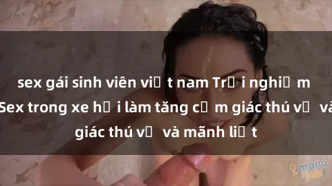 sex gái sinh viên việt nam Trải nghiệm hứa hẹn: Sex trong xe hơi làm tăng cảm giác thú vị và mãnh liệt