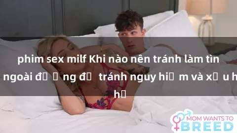 phim sex milf Khi nào nên tránh làm tình ngoài đường để tránh nguy hiểm và xấu hổ