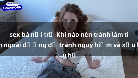 sex bà nội trợ Khi nào nên tránh làm tình ngoài đường để tránh nguy hiểm và xấu hổ