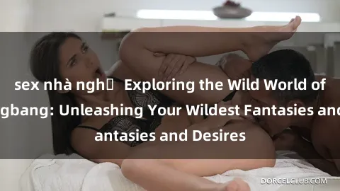 sex nhà nghỉ Exploring the Wild World of Sex Gangbang: Unleashing Your Wildest Fantasies and Desires