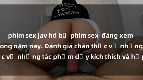 phim sex jav hd bộ phim sex  đáng xem không thể bỏ lỡ trong năm nay. Đánh giá chân thực về những tác phẩm đầy kích thích và hấp dẫn này.