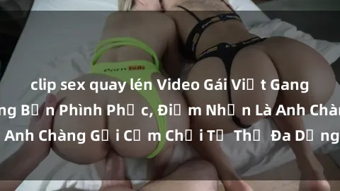 clip sex quay lén Video Gái Việt Gangbang Xem Đã Để Lòng Bồn Phình Phục, Điểm Nhấn Là Anh Chàng Gợi Cảm Chơi Tư Thế Đa Dạng và Phê Đê Mê