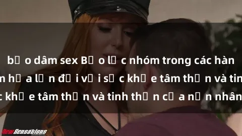 bạo dâm sex Bạo lực nhóm trong các hành vi tình dục: Hiểm họa lớn đối với sức khỏe tâm thần và tinh thần của nạn nhân.