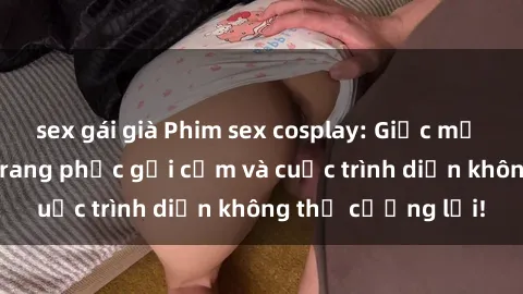 sex gái già Phim sex cosplay: Giấc mơ  cùng những bộ trang phục gợi cảm và cuộc trình diễn không thể cưỡng lại!