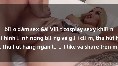 bạo dâm sex Gái Việt cosplay sexy khiến fan phát cuồng với hình ảnh nóng bỏng và gợi cảm, thu hút hàng ngàn lượt like và share trên mạng xã hội.