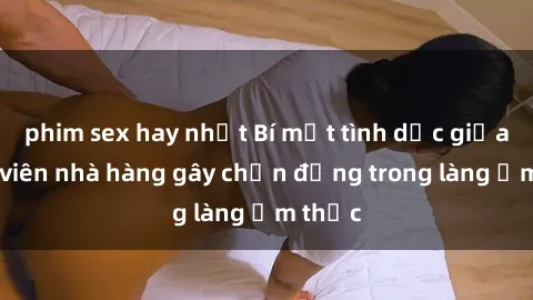 phim sex hay nhất Bí mật tình dục giữa nhân viên nhà hàng gây chấn động trong làng ẩm thực