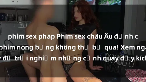 phim sex pháp Phim sex châu Âu đỉnh cao: Top những bộ phim nóng bỏng không thể bỏ qua! Xem ngay để trải nghiệm những cảnh quay đầy kích thích và cuồng nhiệt.