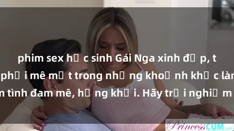 phim sex học sinh Gái Nga xinh đẹp, tài năng khiến bạn phải mê mệt trong những khoảnh khắc làm tình đam mê, hứng khởi. Hãy trải nghiệm cùng họ ngay hôm nay!
