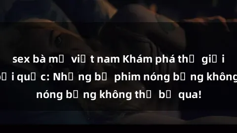 sex bà mẹ việt nam Khám phá thế giới phim sex ngoại quốc: Những bộ phim nóng bỏng không thể bỏ qua!