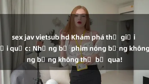 sex jav vietsub hd Khám phá thế giới phim sex ngoại quốc: Những bộ phim nóng bỏng không thể bỏ qua!