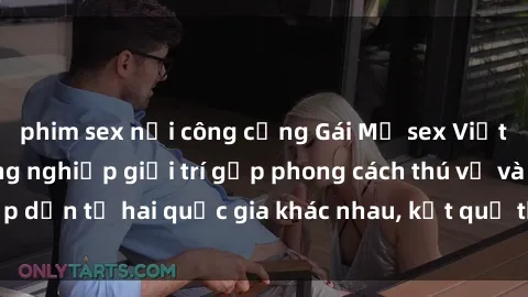 phim sex nơi công cộng Gái Mỹ sex Việt Nam: Khi nền công nghiệp giải trí gặp phong cách thú vị và hấp dẫn từ hai quốc gia khác nhau, kết quả thú vị không thể bỏ qua.