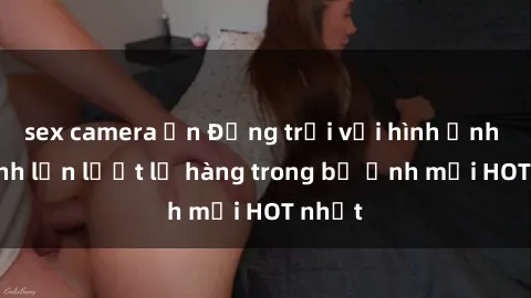 sex camera ẩn Động trời với hình ảnh gái xinh lần lượt lộ hàng trong bộ ảnh mới HOT nhất