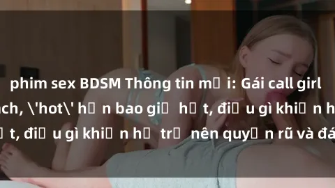 phim sex BDSM Thông tin mới: Gái call girl Việt Nam đắt khách, 'hot' hơn bao giờ hết, điều gì khiến họ trở nên quyến rũ và đáng chú ý?