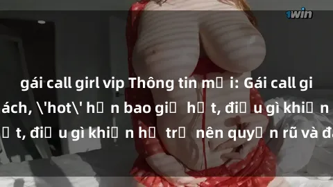 gái call girl vip Thông tin mới: Gái call girl Việt Nam đắt khách, 'hot' hơn bao giờ hết, điều gì khiến họ trở nên quyến rũ và đáng chú ý?