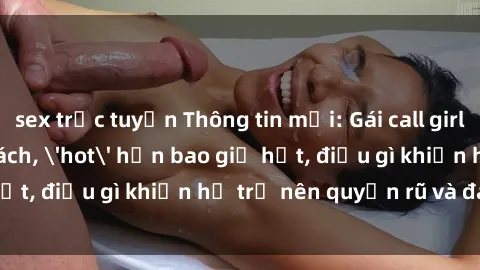 sex trực tuyến Thông tin mới: Gái call girl Việt Nam đắt khách, 'hot' hơn bao giờ hết, điều gì khiến họ trở nên quyến rũ và đáng chú ý?
