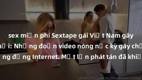 sex miễn phí Sextape gái Việt Nam gây sốt trên mạng xã hội: Những đoạn video nóng nực kỳ gây chấn động cộng đồng Internet. Một lần phát tán đã khiến người xem không thể rời mắt.
