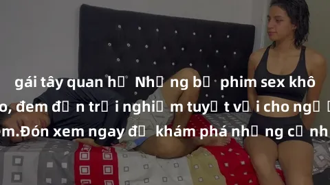 gái tây quan hệ Những bộ phim sex không che HD đỉnh cao, đem đến trải nghiệm tuyệt vời cho người xem.Đón xem ngay để khám phá những cảnh quay đẹp mắt và kích thích.
