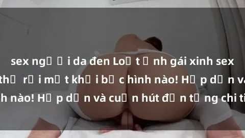 sex người da đen Loạt ảnh gái xinh sex nóng bỏng, không thể rời mắt khỏi bức hình nào! Hấp dẫn và cuốn hút đến từng chi tiết.
