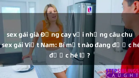 sex gái già Đắng cay với những câu chuyện sex gái Việt Nam: Bí mật nào đang được hé lộ?
