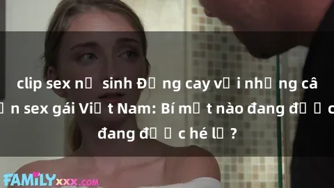 clip sex nữ sinh Đắng cay với những câu chuyện sex gái Việt Nam: Bí mật nào đang được hé lộ?