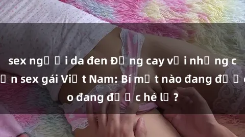 sex người da đen Đắng cay với những câu chuyện sex gái Việt Nam: Bí mật nào đang được hé lộ?