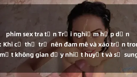 phim sex tra tấn Trải nghiệm hấp dẫn của sex tập thể: Khi cơ thể trở nên đam mê và xáo trộn trong một không gian đầy nhiệt huyết và sự sung sướng đầy ấn tượng.