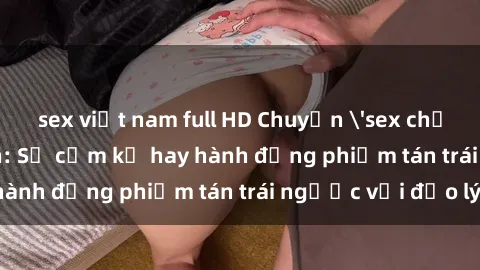 sex việt nam full HD Chuyện 'sex chị dâu' trong gia đình: Sự cấm kỵ hay hành động phiếm tán trái ngược với đạo lý?