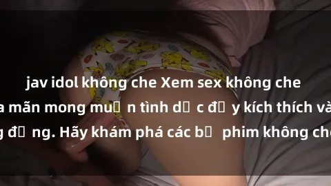 jav idol không che Xem sex không che Nhật Bản để thỏa mãn mong muốn tình dục đầy kích thích và sống động. Hãy khám phá các bộ phim không che hấp dẫn ngay hôm nay!