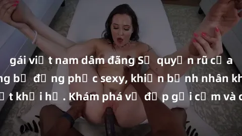 gái việt nam dâm đãng Sự quyến rũ của y tá Việt Nam trong bộ đồng phục sexy, khiến bệnh nhân không thể rời mắt khỏi họ. Khám phá vẻ đẹp gợi cảm và chuyên nghiệp của họ ngay hôm nay!