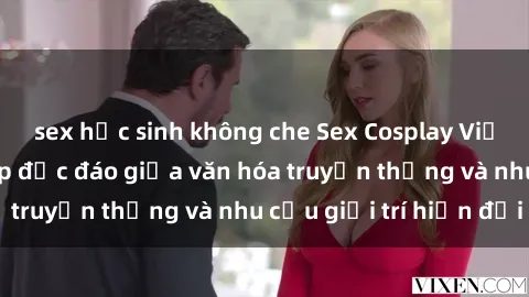 sex học sinh không che Sex Cosplay Việt Nam: Sự kết hợp độc đáo giữa văn hóa truyền thống và nhu cầu giải trí hiện đại