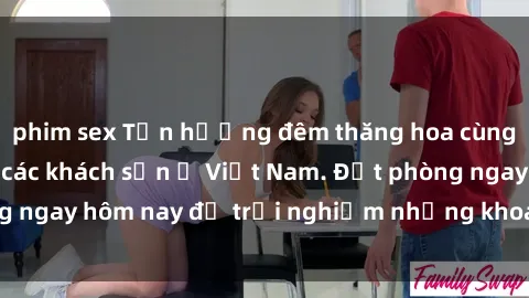 phim sex Tận hưởng đêm thăng hoa cùng dịch vụ sex tại các khách sạn ở Việt Nam. Đặt phòng ngay hôm nay để trải nghiệm những khoái cảm độc đáo.