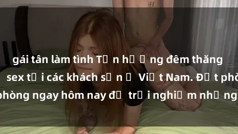 gái tân làm tình Tận hưởng đêm thăng hoa cùng dịch vụ sex tại các khách sạn ở Việt Nam. Đặt phòng ngay hôm nay để trải nghiệm những khoái cảm độc đáo.