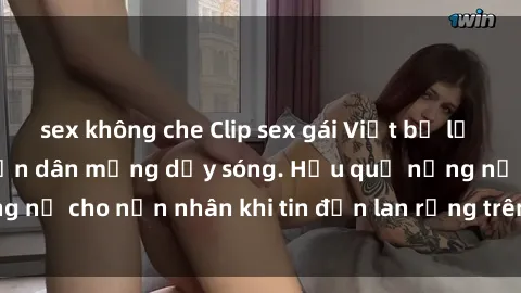 sex không che Clip sex gái Việt bị lộ gây chấn động, khiến dân mạng dậy sóng. Hậu quả nặng nề cho nạn nhân khi tin đồn lan rộng trên mạng xã hội.
