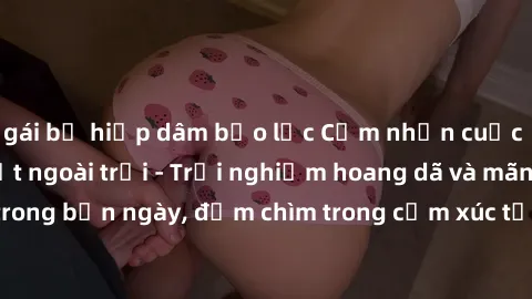 gái bị hiếp dâm bạo lực Cảm nhận cuộc sống: Sex gái Việt ngoài trời - Trải nghiệm hoang dã và mãnh liệt trong bản ngày, đắm chìm trong cảm xúc tự nhiên và sự giao thoa tình yêu.